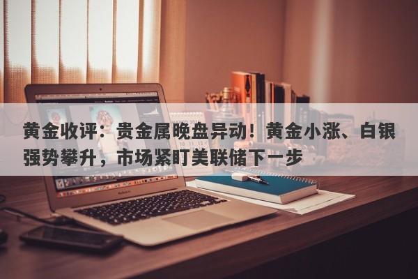 黄金收评：贵金属晚盘异动！黄金小涨、白银强势攀升，市场紧盯美联储下一步