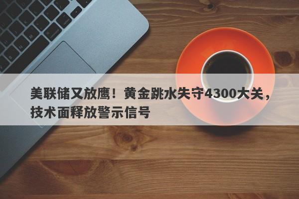 美联储又放鹰！黄金跳水失守4300大关，技术面释放警示信号