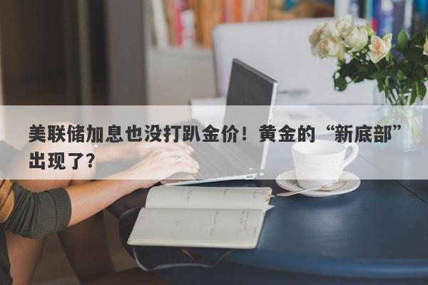 美联储加息也没打趴金价！黄金的“新底部”出现了？