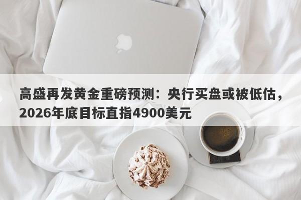 高盛再发黄金重磅预测：央行买盘或被低估，2026年底目标直指4900美元