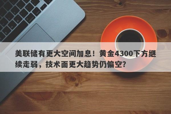 美联储有更大空间加息！黄金4300下方继续走弱，技术面更大趋势仍偏空？