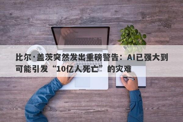比尔·盖茨突然发出重磅警告：AI已强大到可能引发“10亿人死亡”的灾难