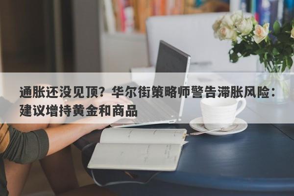 通胀还没见顶？华尔街策略师警告滞胀风险：建议增持黄金和商品