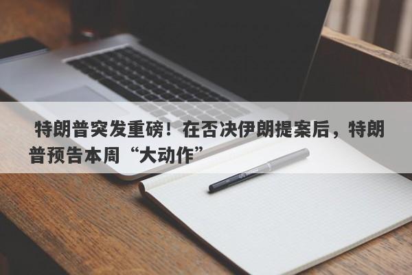  特朗普突发重磅！在否决伊朗提案后，特朗普预告本周“大动作”