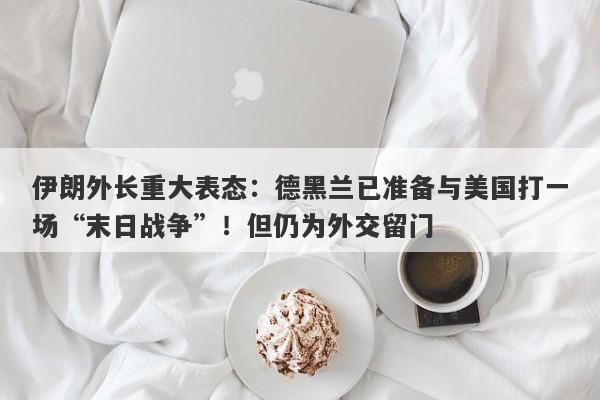 伊朗外长重大表态：德黑兰已准备与美国打一场“末日战争”！但仍为外交留门