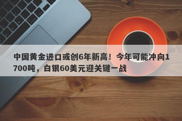 中国黄金进口或创6年新高！今年可能冲向1700吨，白银60美元迎关键一战