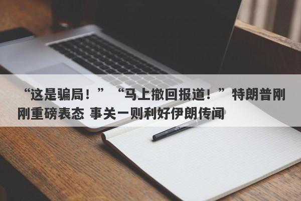 “这是骗局！”“马上撤回报道！”特朗普刚刚重磅表态 事关一则利好伊朗传闻