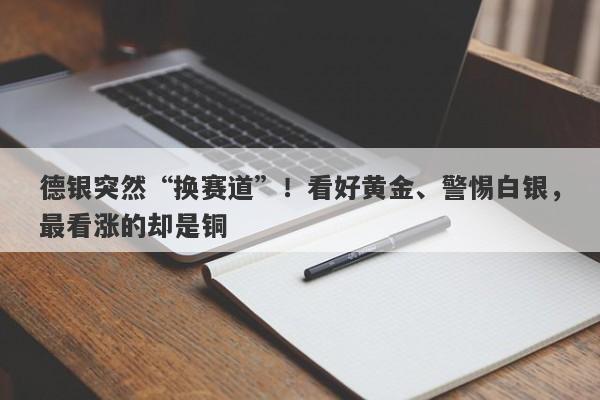 德银突然“换赛道”！看好黄金、警惕白银，最看涨的却是铜