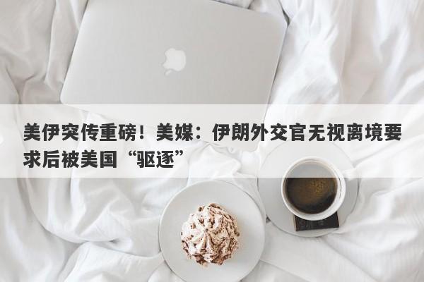 美伊突传重磅！美媒：伊朗外交官无视离境要求后被美国“驱逐”