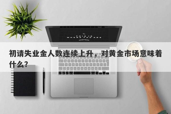 初请失业金人数连续上升，对黄金市场意味着什么？