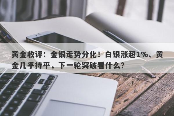 黄金收评:金银走势分化!白银涨超1%、黄金几乎持平,下一轮突破看什么?