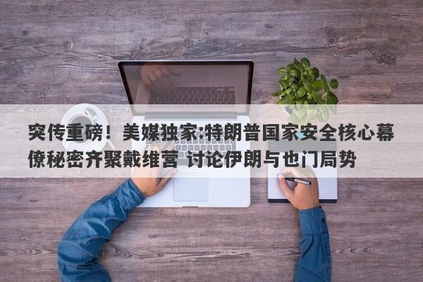突传重磅！美媒独家:特朗普国家安全核心幕僚秘密齐聚戴维营 讨论伊朗与也门局势