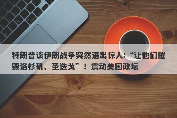特朗普谈伊朗战争突然语出惊人:“让他们摧毁洛杉矶、圣迭戈”！震动美国政坛