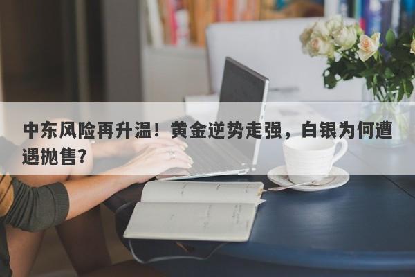 中东风险再升温！黄金逆势走强，白银为何遭遇抛售？
