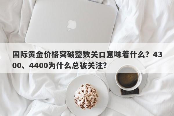 国际黄金价格突破整数关口意味着什么？4300、4400为什么总被关注？