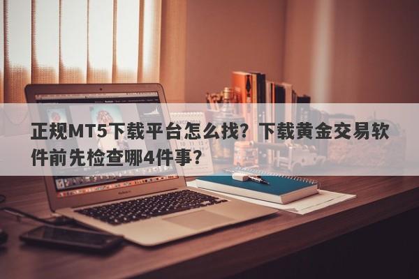 正规MT5下载平台怎么找?下载黄金交易软件前先检查哪4件事?