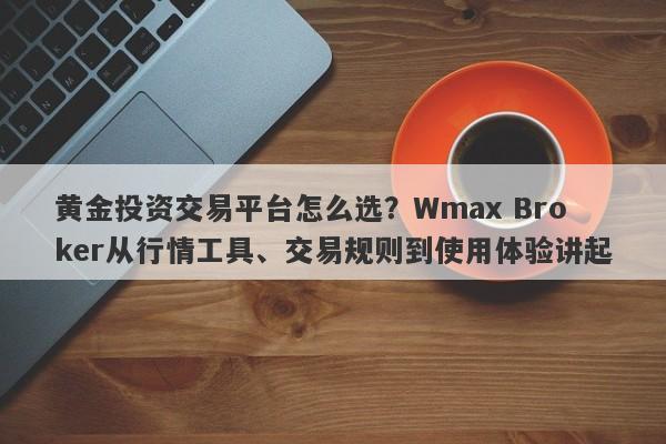 黄金投资交易平台怎么选？Wmax Broker从行情工具、交易规则到使用体验讲起