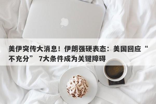 美伊突传大消息！伊朗强硬表态：美国回应“不充分” 7大条件成为关键障碍