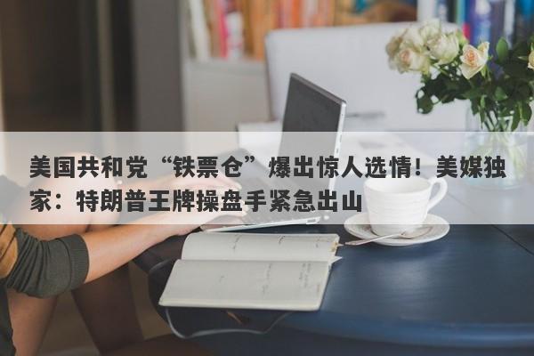 美国共和党“铁票仓”爆出惊人选情！美媒独家：特朗普王牌操盘手紧急出山