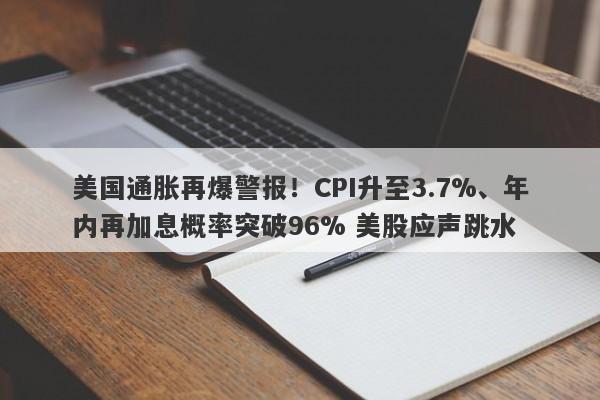 美国通胀再爆警报！CPI升至3.7%、年内再加息概率突破96% 美股应声跳水