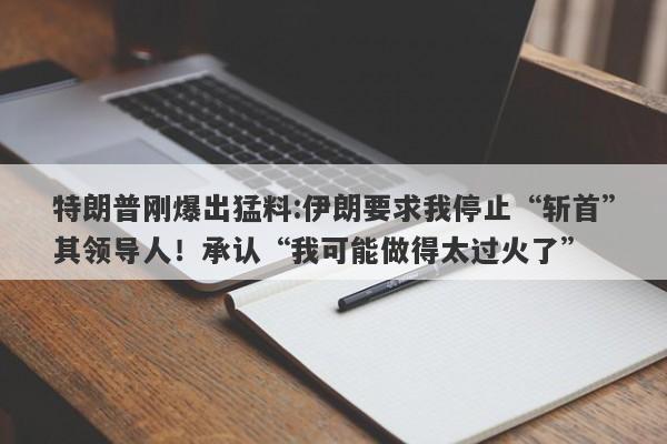特朗普刚爆出猛料:伊朗要求我停止“斩首”其领导人！承认“我可能做得太过火了”