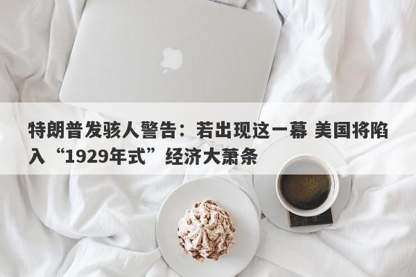 特朗普发骇人警告：若出现这一幕 美国将陷入“1929年式”经济大萧条