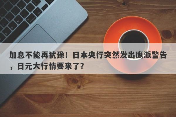 加息不能再犹豫！日本央行突然发出鹰派警告，日元大行情要来了？
