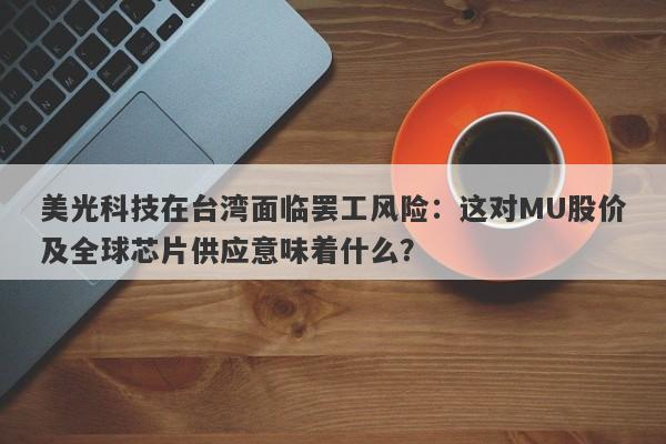 美光科技在台湾面临罢工风险：这对MU股价及全球芯片供应意味着什么？