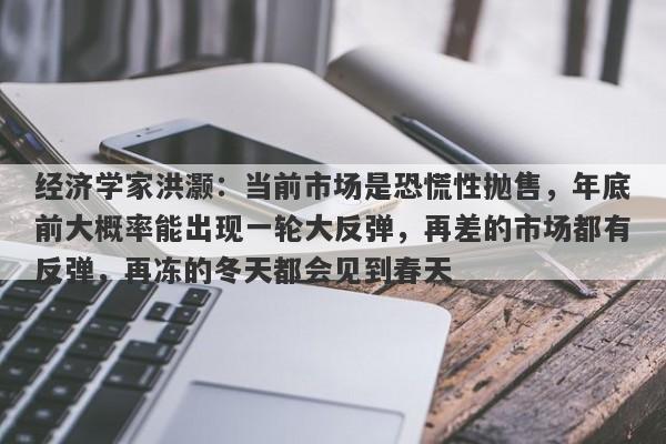 经济学家洪灏：当前市场是恐慌性抛售，年底前大概率能出现一轮大反弹，再差的市场都有反弹，再冻的冬天都会见到春天