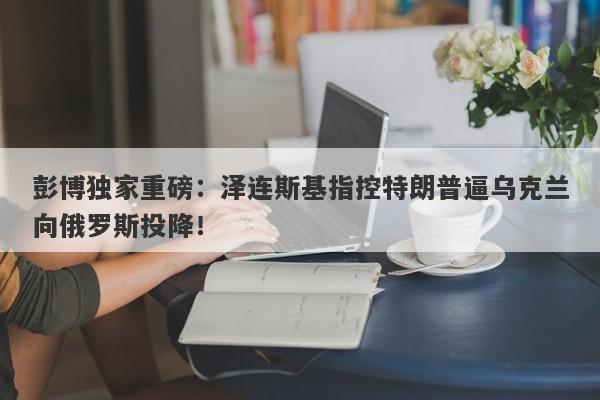 彭博独家重磅:泽连斯基指控特朗普逼乌克兰向俄罗斯投降!