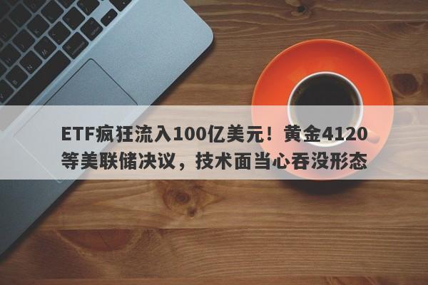 ETF疯狂流入100亿美元！黄金4120等美联储决议，技术面当心吞没形态