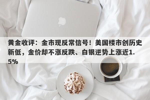黄金收评：金市现反常信号！美国楼市创历史新低，金价却不涨反跌、白银逆势上涨近1.5%