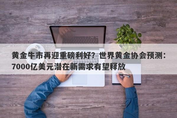 黄金牛市再迎重磅利好？世界黄金协会预测：7000亿美元潜在新需求有望释放