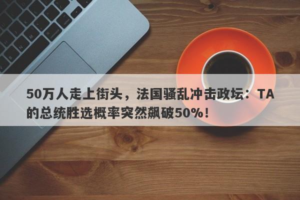 50万人走上街头，法国骚乱冲击政坛：TA的总统胜选概率突然飙破50%！
