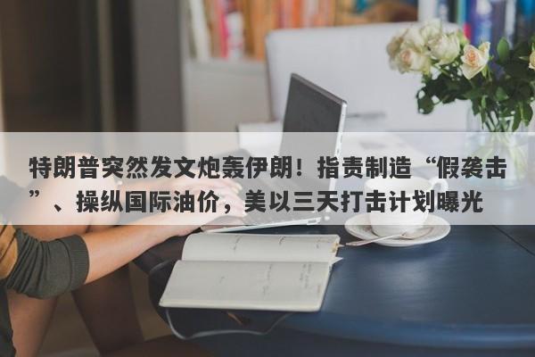 特朗普突然发文炮轰伊朗！指责制造“假袭击”、操纵国际油价，美以三天打击计划曝光