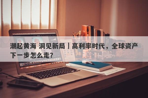 潮起黄海 洞见新局｜高利率时代，全球资产下一步怎么走？