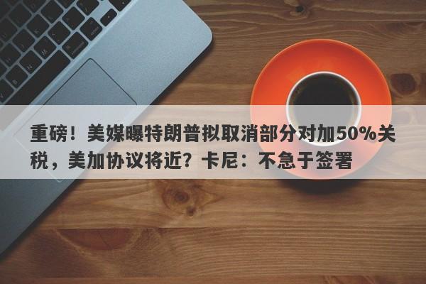重磅！美媒曝特朗普拟取消部分对加50%关税，美加协议将近？卡尼：不急于签署
