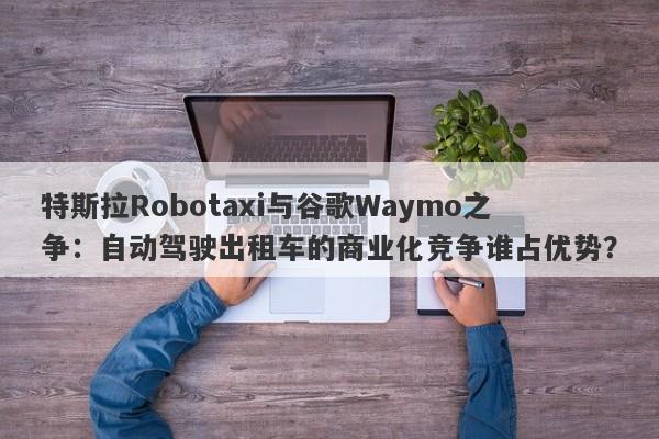 特斯拉Robotaxi与谷歌Waymo之争：自动驾驶出租车的商业化竞争谁占优势？