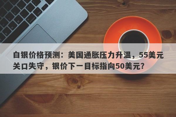 白银价格预测：美国通胀压力升温，55美元关口失守，银价下一目标指向50美元？