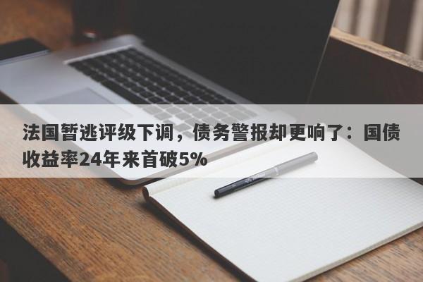 法国暂逃评级下调，债务警报却更响了：国债收益率24年来首破5%