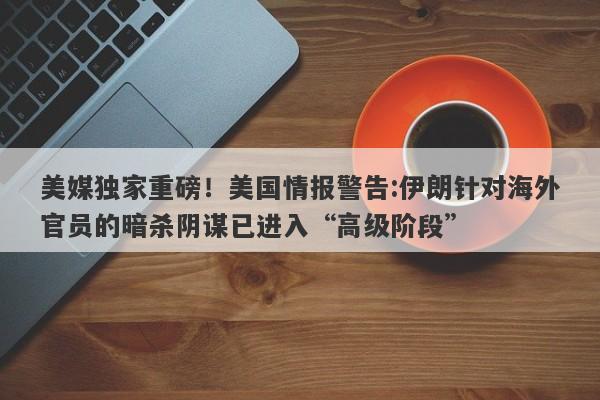 美媒独家重磅！美国情报警告:伊朗针对海外官员的暗杀阴谋已进入“高级阶段”