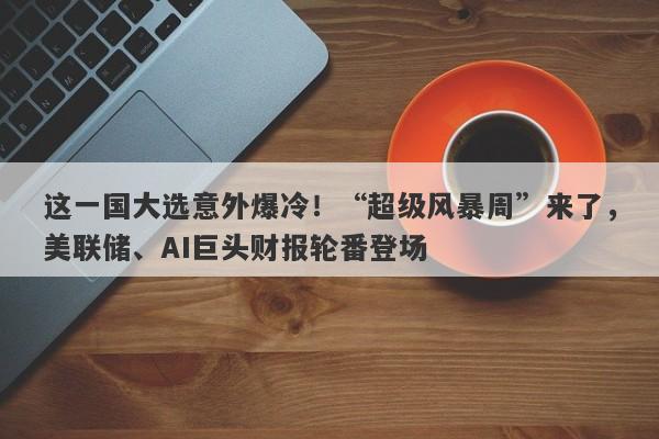 这一国大选意外爆冷！“超级风暴周”来了，美联储、AI巨头财报轮番登场