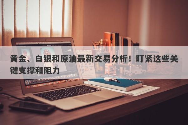 黄金、白银和原油最新交易分析！盯紧这些关键支撑和阻力