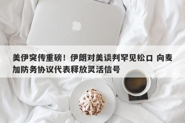 美伊突传重磅！伊朗对美谈判罕见松口 向麦加防务协议代表释放灵活信号