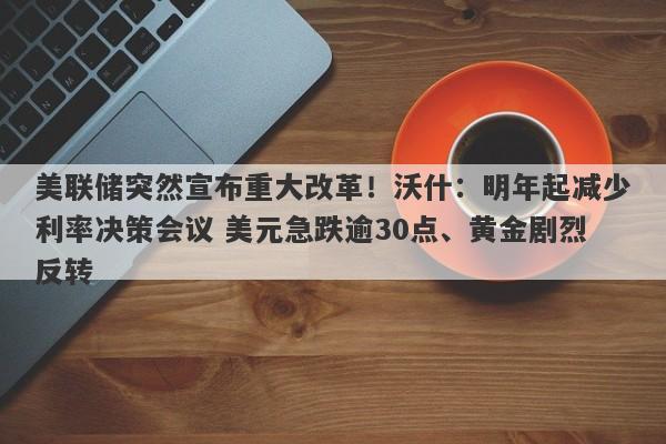 美联储突然宣布重大改革!沃什:明年起减少利率决策会议 美元急跌逾30点、黄金剧烈反转