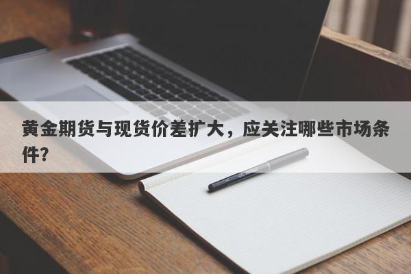 黄金期货与现货价差扩大，应关注哪些市场条件？
