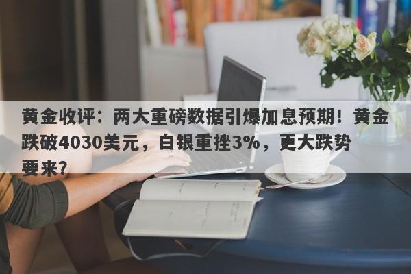 黄金收评：两大重磅数据引爆加息预期！黄金跌破4030美元，白银重挫3%，更大跌势要来？
