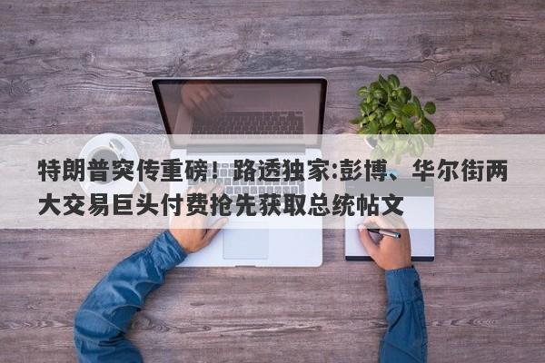 特朗普突传重磅！路透独家:彭博、华尔街两大交易巨头付费抢先获取总统帖文