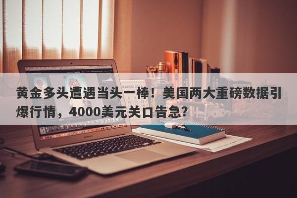 黄金多头遭遇当头一棒！美国两大重磅数据引爆行情，4000美元关口告急？