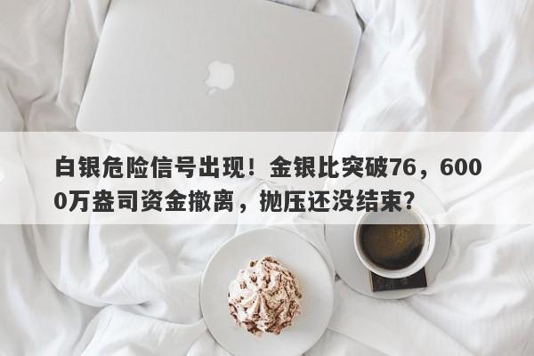 白银危险信号出现！金银比突破76，6000万盎司资金撤离，抛压还没结束？